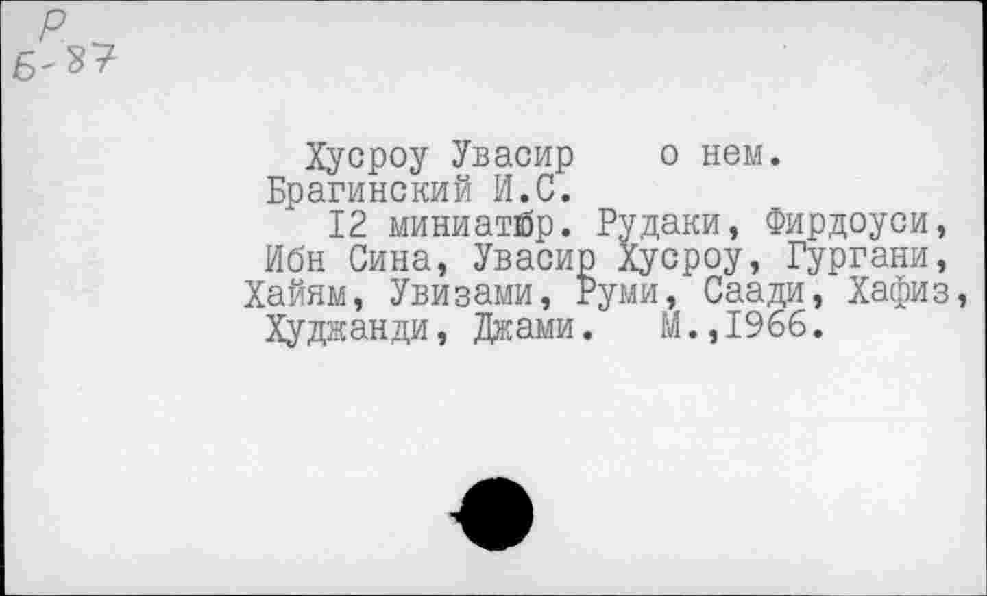 ﻿р
Хусроу Увасир о нем. Брагинский И.С.
12 миниатйр. Рудаки, Фирдоуси, Ибн Сина, Увасир Хусроу, Гургани, Хайям, Увизами, Руми, Саади, Хафиз, Худжанди, Джами. М.,1966.